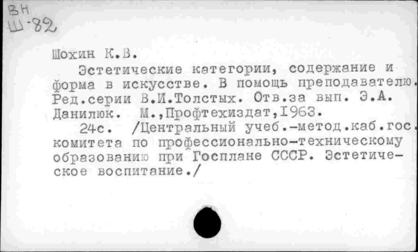 ﻿Шохин К. 13.
Эстетические категории, содержание и форма в искусстве. В помощь преподавателю Ред.серии В.И.Толстых. Отв.за вып. Э.А. Данилюк. М.,Профтехиздат,1963.
24с. /Центральный учеб.-метод.каб.гос комитета по профессионально-техническому образованию при Госплане СССР. Эстетическое воспитание./